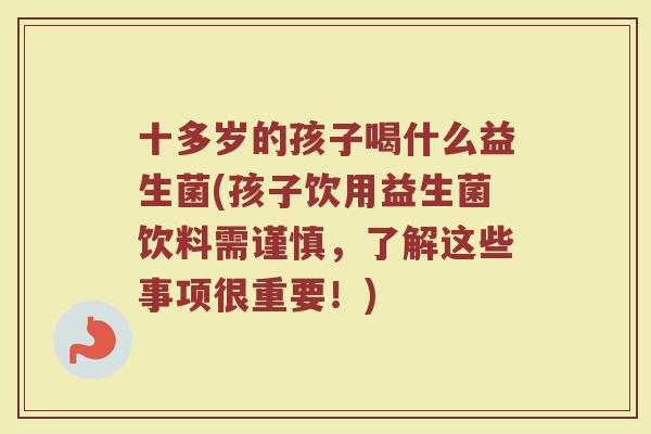 十多岁的孩子喝什么益生菌(孩子饮用益生菌饮料需谨慎，了解这些事项很重要！)