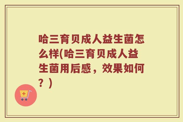 哈三育贝成人益生菌怎么样(哈三育贝成人益生菌用后感，效果如何？)