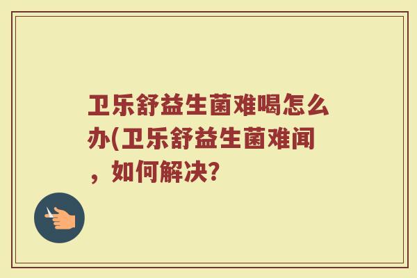 卫乐舒益生菌难喝怎么办(卫乐舒益生菌难闻，如何解决？