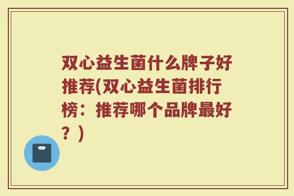 双心益生菌什么牌子好推荐(双心益生菌排行榜：推荐哪个品牌最好？)