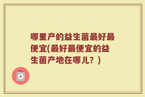 哪里产的益生菌最好最便宜(最好最便宜的益生菌产地在哪儿？)