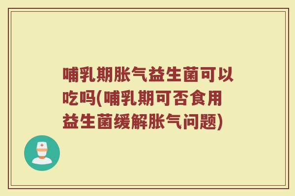 哺乳期胀气益生菌可以吃吗(哺乳期可否食用益生菌缓解胀气问题)