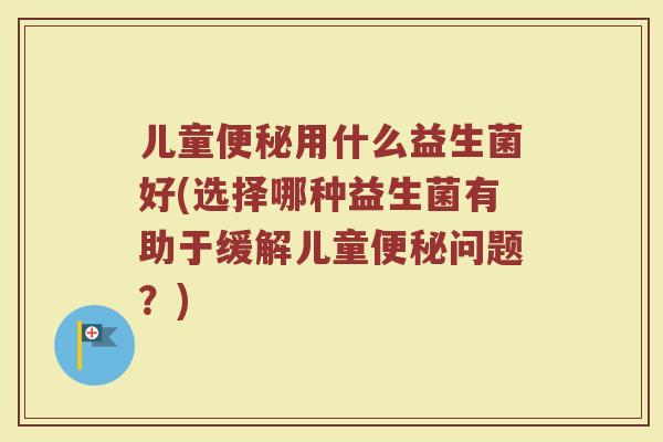儿童便秘用什么益生菌好(选择哪种益生菌有助于缓解儿童便秘问题?)