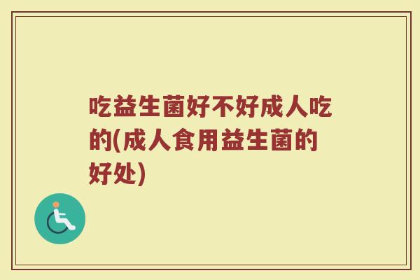 吃益生菌好不好成人吃的(成人食用益生菌的好处) 吃益生菌好不好成人吃的(成人食用益生菌的好处)