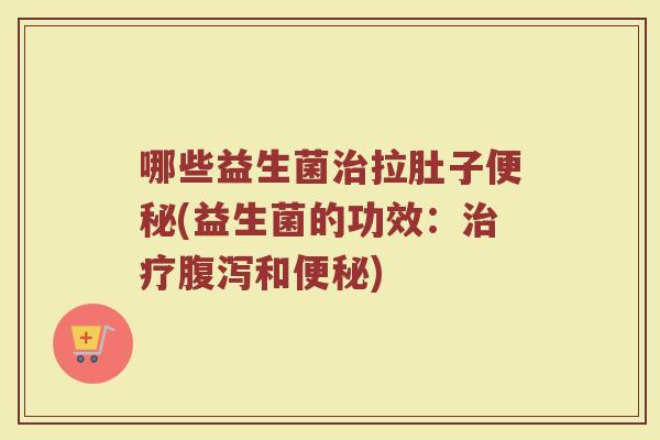 哪些益生菌治拉肚子便秘(益生菌的功效:治疗腹泻和便秘)