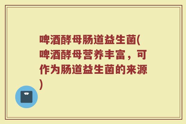啤酒酵母肠道益生菌(啤酒酵母营养丰富,可作为肠道益生菌的来源)