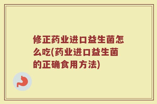 修正药业进口益生菌怎么吃(药业进口益生菌的正确食用方法)