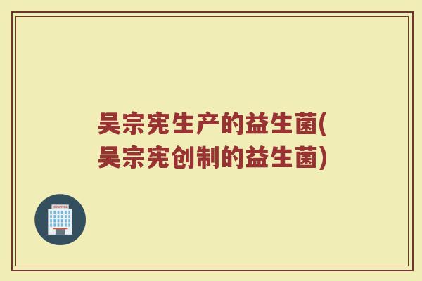 吴宗宪生产的益生菌(吴宗宪创制的益生菌)