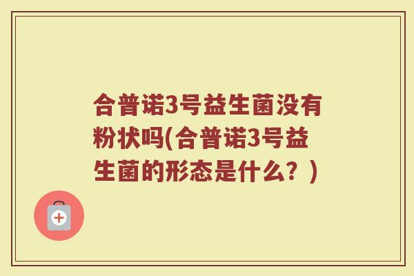 合普诺3号益生菌没有粉状吗(合普诺3号益生菌的形态是什么？)