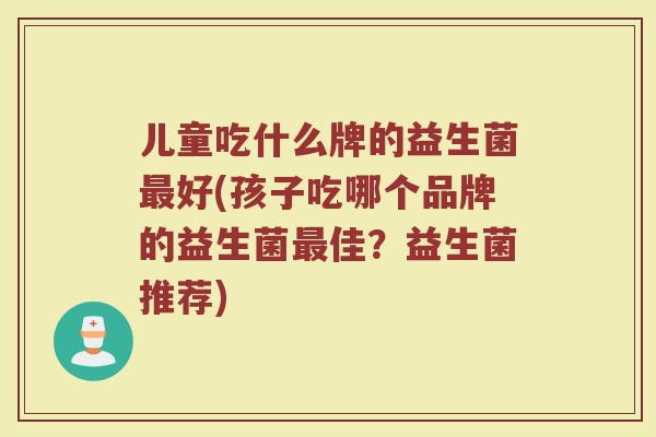 儿童吃什么牌的益生菌最好(孩子吃哪个品牌的益生菌最佳？益生菌推荐)