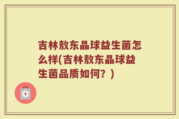 吉林敖东晶球益生菌怎么样(吉林敖东晶球益生菌品质如何？)