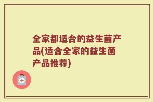全家都适合的益生菌产品(适合全家的益生菌产品推荐)