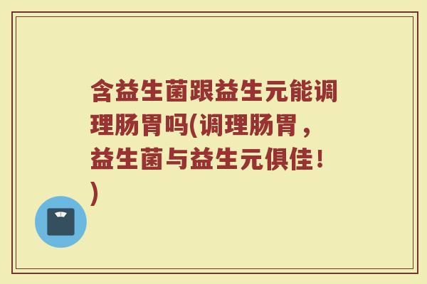 含益生菌跟益生元能调理肠胃吗(调理肠胃，益生菌与益生元俱佳！)
