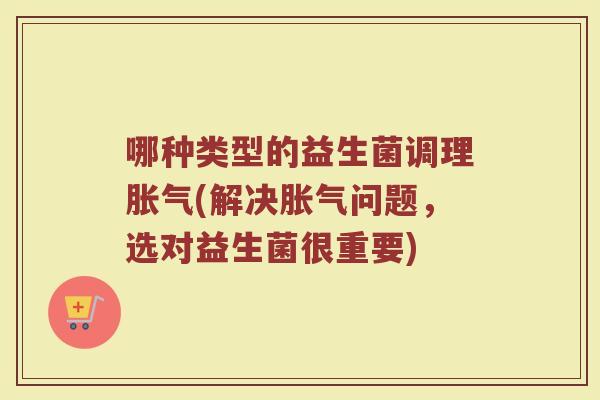 哪种类型的益生菌调理胀气(解决胀气问题，选对益生菌很重要)