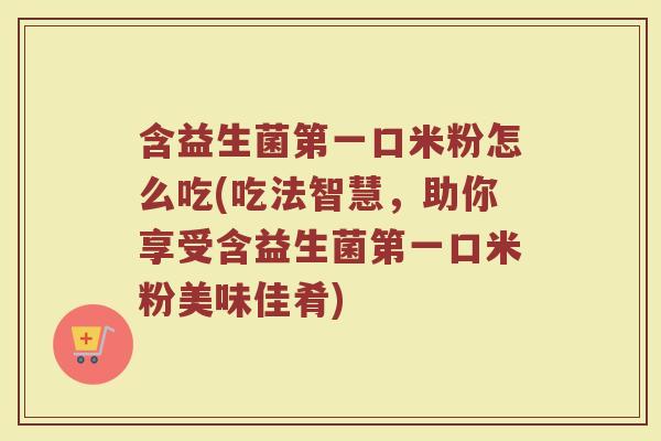 含益生菌第一口米粉怎么吃(吃法智慧,助你享受含益生菌第一口米粉美味佳肴)