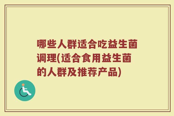哪些人群适合吃益生菌调理(适合食用益生菌的人群及推荐产品)