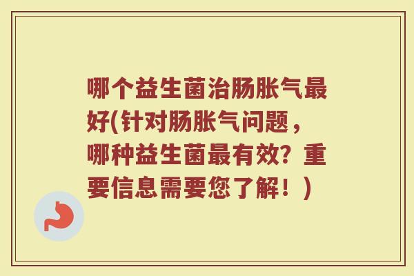 哪个益生菌治肠胀气最好(针对肠胀气问题,哪种益生菌最有效?重要信息需要您了解!)