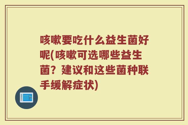 咳嗽要吃什么益生菌好呢(咳嗽可选哪些益生菌？建议和这些菌种联手缓解症状)