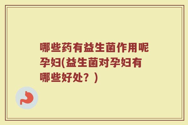 哪些药有益生菌作用呢孕妇(益生菌对孕妇有哪些好处？)