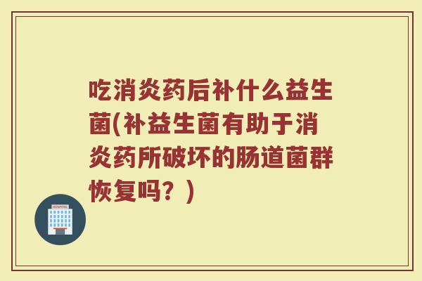 吃消炎药后补什么益生菌(补益生菌有助于消炎药所破坏的肠道菌群恢复吗？)