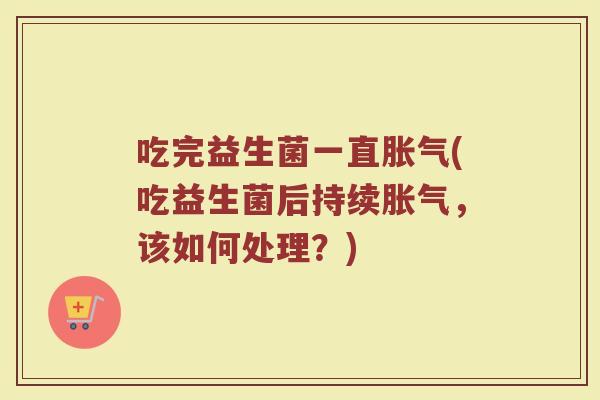 吃完益生菌一直胀气(吃益生菌后持续胀气，该如何处理？)