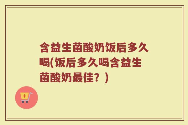 含益生菌酸奶饭后多久喝(饭后多久喝含益生菌酸奶最佳?)