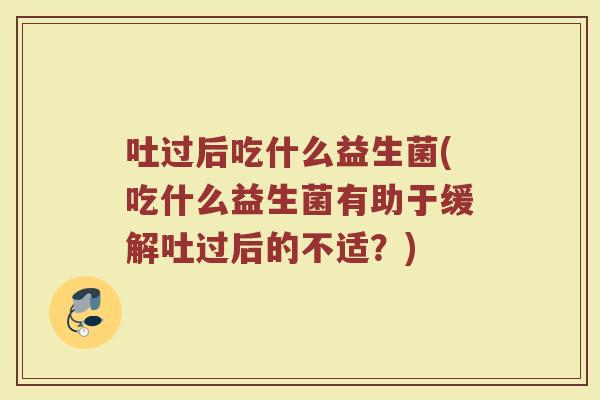 吐过后吃什么益生菌(吃什么益生菌有助于缓解吐过后的不适?)