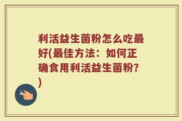 利活益生菌粉怎么吃最好(最佳方法：如何正确食用利活益生菌粉？)