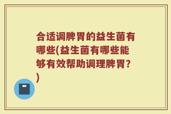 合适调脾胃的益生菌有哪些(益生菌有哪些能够有效帮助调理脾胃？)