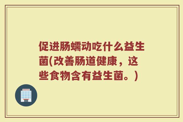 促进肠蠕动吃什么益生菌(改善肠道健康，这些食物含有益生菌。)