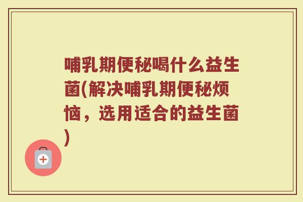 哺乳期便秘喝什么益生菌(解决哺乳期便秘烦恼,选用适合的益生菌)