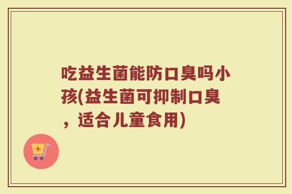 吃益生菌能防口臭吗小孩(益生菌可抑制口臭，适合儿童食用)