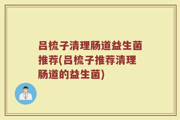 吕梳子清理肠道益生菌推荐(吕梳子推荐清理肠道的益生菌)