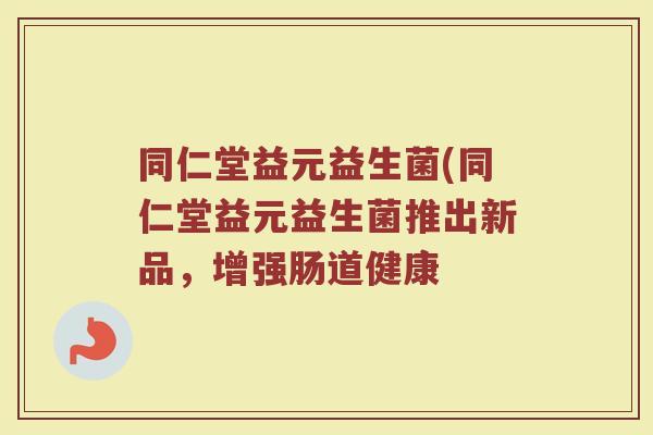 同仁堂益元益生菌(同仁堂益元益生菌推出新品,增强肠道健康 同仁堂益元益生菌(同仁堂益元益生菌推出新品,增强肠道健康