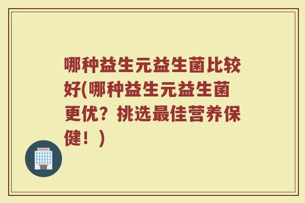 哪种益生元益生菌比较好(哪种益生元益生菌更优？挑选最佳营养保健！)