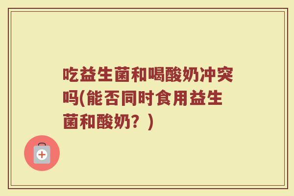 吃益生菌和喝酸奶冲突吗(能否同时食用益生菌和酸奶?)