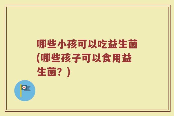 哪些小孩可以吃益生菌(哪些孩子可以食用益生菌?)