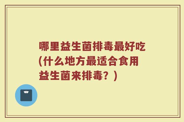 哪里益生菌排毒最好吃(什么地方最适合食用益生菌来排毒？)