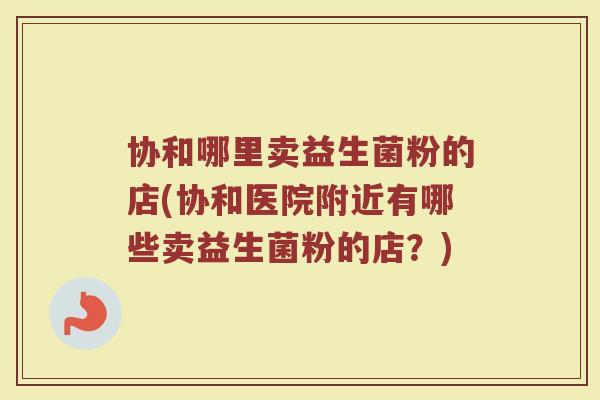 协和哪里卖益生菌粉的店(协和医院附近有哪些卖益生菌粉的店？)