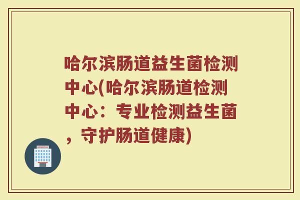 哈尔滨肠道益生菌检测中心(哈尔滨肠道检测中心：专业检测益生菌，守护肠道健康)
