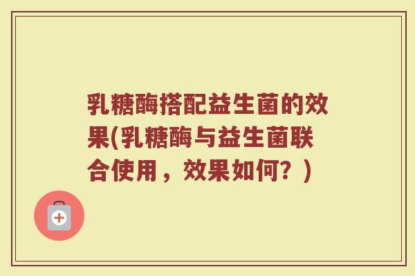 乳糖酶搭配益生菌的效果(乳糖酶与益生菌联合使用,效果如何?)