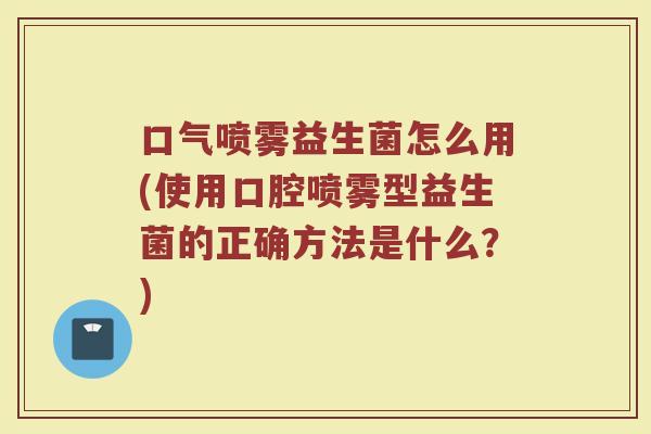 口气喷雾益生菌怎么用(使用口腔喷雾型益生菌的正确方法是什么？)