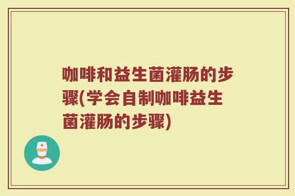 咖啡和益生菌灌肠的步骤(学会自制咖啡益生菌灌肠的步骤)