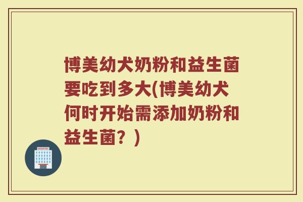 博美幼犬奶粉和益生菌要吃到多大(博美幼犬何时开始需添加奶粉和益生菌?)