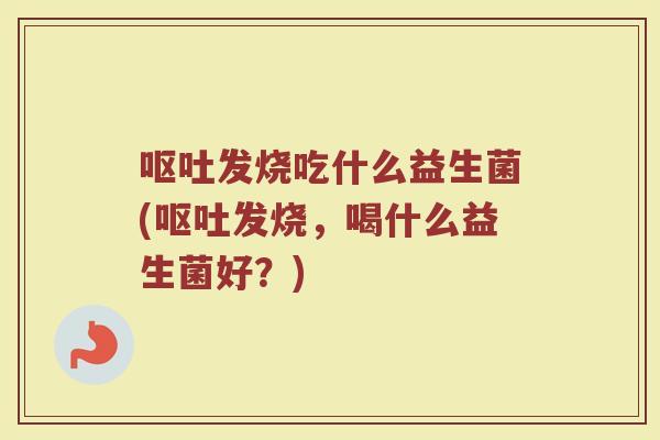 呕吐发烧吃什么益生菌(呕吐发烧，喝什么益生菌好？)