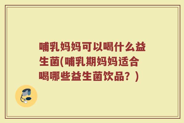 哺乳妈妈可以喝什么益生菌(哺乳期妈妈适合喝哪些益生菌饮品？)