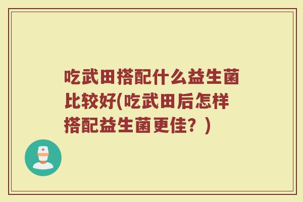 吃武田搭配什么益生菌比较好(吃武田后怎样搭配益生菌更佳？)