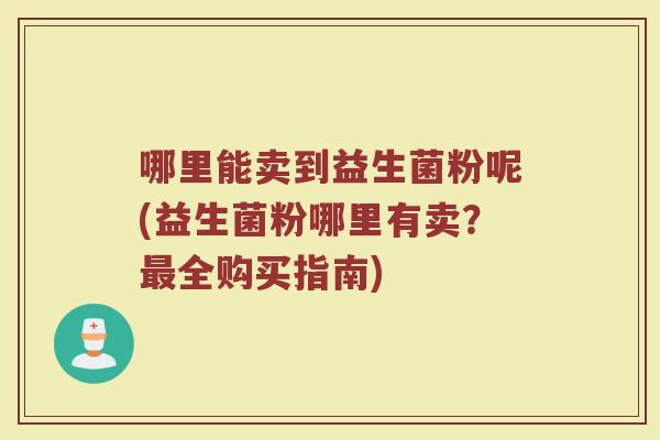 哪里能卖到益生菌粉呢(益生菌粉哪里有卖？最全购买指南)