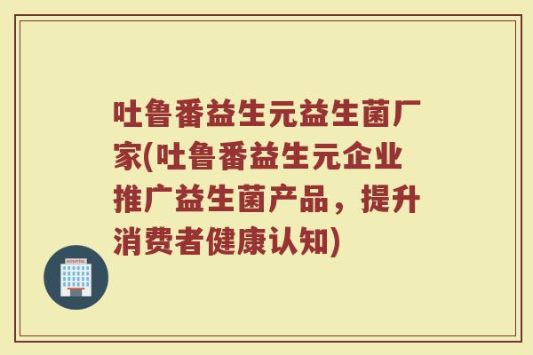 吐鲁番益生元益生菌厂家(吐鲁番益生元企业推广益生菌产品，提升消费者健康认知)
