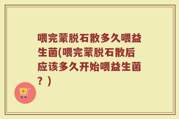 喂完蒙脱石散多久喂益生菌(喂完蒙脱石散后应该多久开始喂益生菌？)